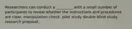 Researchers can conduct a _________ with a small number of participants to reveal whether the instructions and procedures are clear. manipulation check. pilot study double blind study. research proposal.