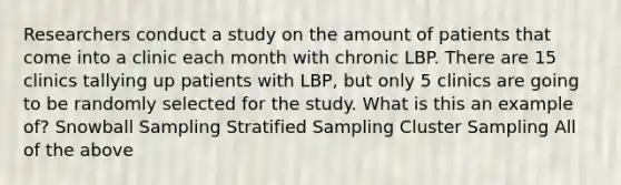 Researchers conduct a study on the amount of patients that come into a clinic each month with chronic LBP. There are 15 clinics tallying up patients with LBP, but only 5 clinics are going to be randomly selected for the study. What is this an example of? Snowball Sampling Stratified Sampling Cluster Sampling All of the above