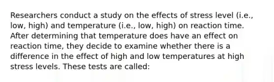 Researchers conduct a study on the effects of stress level (i.e., low, high) and temperature (i.e., low, high) on reaction time. After determining that temperature does have an effect on reaction time, they decide to examine whether there is a difference in the effect of high and low temperatures at high stress levels. These tests are called: