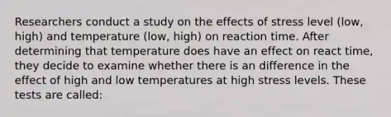 Researchers conduct a study on the effects of stress level (low, high) and temperature (low, high) on reaction time. After determining that temperature does have an effect on react time, they decide to examine whether there is an difference in the effect of high and low temperatures at high stress levels. These tests are called: