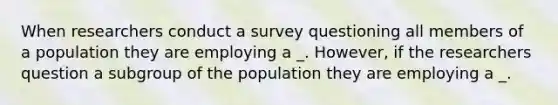 When researchers conduct a survey questioning all members of a population they are employing a _. However, if the researchers question a subgroup of the population they are employing a _.