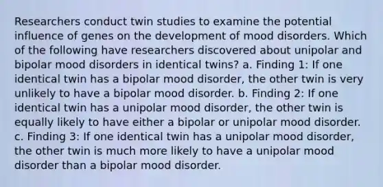 Researchers conduct twin studies to examine the potential influence of genes on the development of mood disorders. Which of the following have researchers discovered about unipolar and bipolar mood disorders in identical twins? a. Finding 1: If one identical twin has a bipolar mood disorder, the other twin is very unlikely to have a bipolar mood disorder. b. Finding 2: If one identical twin has a unipolar mood disorder, the other twin is equally likely to have either a bipolar or unipolar mood disorder. c. Finding 3: If one identical twin has a unipolar mood disorder, the other twin is much more likely to have a unipolar mood disorder than a bipolar mood disorder.