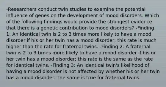 -Researchers conduct twin studies to examine the potential influence of genes on the development of mood disorders. Which of the following findings would provide the strongest evidence that there is a genetic contribution to mood disorders? -Finding 1: An identical twin is 2 to 3 times more likely to have a mood disorder if his or her twin has a mood disorder; this rate is much higher than the rate for fraternal twins. -Finding 2: A fraternal twin is 2 to 3 times more likely to have a mood disorder if his or her twin has a mood disorder; this rate is the same as the rate for identical twins. -Finding 3: An identical twin's likelihood of having a mood disorder is not affected by whether his or her twin has a mood disorder. The same is true for fraternal twins.