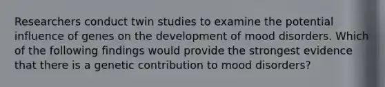 Researchers conduct twin studies to examine the potential influence of genes on the development of mood disorders. Which of the following findings would provide the strongest evidence that there is a genetic contribution to mood disorders?