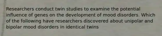 Researchers conduct twin studies to examine the potential influence of genes on the development of mood disorders. Which of the following have researchers discovered about unipolar and bipolar mood disorders in identical twins