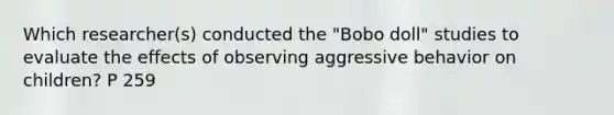 Which researcher(s) conducted the "Bobo doll" studies to evaluate the effects of observing aggressive behavior on children? P 259