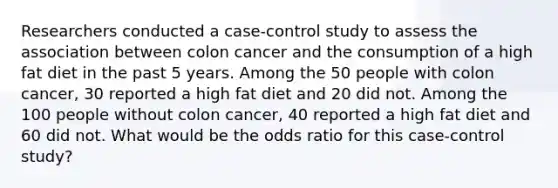 Researchers conducted a case-control study to assess the association between colon cancer and the consumption of a high fat diet in the past 5 years. Among the 50 people with colon cancer, 30 reported a high fat diet and 20 did not. Among the 100 people without colon cancer, 40 reported a high fat diet and 60 did not. What would be the odds ratio for this case-control study?