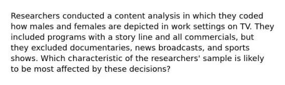 Researchers conducted a content analysis in which they coded how males and females are depicted in work settings on TV. They included programs with a story line and all commercials, but they excluded documentaries, news broadcasts, and sports shows. Which characteristic of the researchers' sample is likely to be most affected by these decisions?