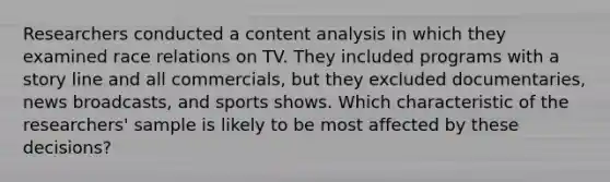 Researchers conducted a content analysis in which they examined race relations on TV. They included programs with a story line and all commercials, but they excluded documentaries, news broadcasts, and sports shows. Which characteristic of the researchers' sample is likely to be most affected by these decisions?