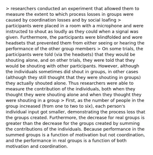 > researchers conducted an experiment that allowed them to measure the extent to which process losses in groups were caused by coordination losses and by social loafing > participants were placed in a room with a microphone and were instructed to shout as loudly as they could when a signal was given. Furthermore, the participants were blindfolded and wore headsets that prevented them from either seeing or hearing the performance of the other group members > On some trials, the participants were told (via the headsets) that they would be shouting alone, and on other trials, they were told that they would be shouting with other participants. However, although the individuals sometimes did shout in groups, in other cases (although they still thought that they were shouting in groups) they actually shouted alone. Thus researchers were able to measure the contribution of the individuals, both when they thought they were shouting alone and when they thought they were shouting in a group > First, as the number of people in the group increased (from one to two to six), each person's individual input got smaller, demonstrating the process loss that the groups created. Furthermore, the decrease for real groups is greater than the decrease for the groups created by summing the contributions of the individuals. Because performance in the summed groups is a function of motivation but not coordination, and the performance in real groups is a function of both motivation and coordination.