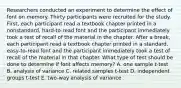 Researchers conducted an experiment to determine the effect of font on memory. Thirty participants were recruited for the study. First, each participant read a textbook chapter printed in a nonstandard, hard-to-read font and the participant immediately took a test of recall of the material in the chapter. After a break, each participant read a textbook chapter printed in a standard, easy-to-read font and the participant immediately took a test of recall of the material in that chapter. What type of test should be done to determine if font affects memory? A. one sample t-test B. analysis of variance C. related samples t-test D. independent groups t-test E. two-way analysis of variance