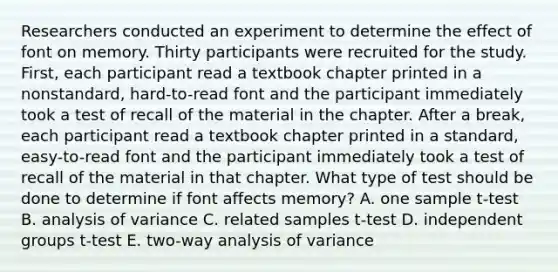 Researchers conducted an experiment to determine the effect of font on memory. Thirty participants were recruited for the study. First, each participant read a textbook chapter printed in a nonstandard, hard-to-read font and the participant immediately took a test of recall of the material in the chapter. After a break, each participant read a textbook chapter printed in a standard, easy-to-read font and the participant immediately took a test of recall of the material in that chapter. What type of test should be done to determine if font affects memory? A. one sample t-test B. analysis of variance C. related samples t-test D. independent groups t-test E. two-way analysis of variance