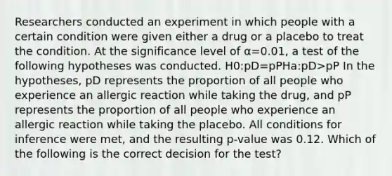 Researchers conducted an experiment in which people with a certain condition were given either a drug or a placebo to treat the condition. At the significance level of α=0.01, a test of the following hypotheses was conducted. H0:pD=pPHa:pD>pP In the hypotheses, pD represents the proportion of all people who experience an allergic reaction while taking the drug, and pP represents the proportion of all people who experience an allergic reaction while taking the placebo. All conditions for inference were met, and the resulting p-value was 0.12. Which of the following is the correct decision for the test?