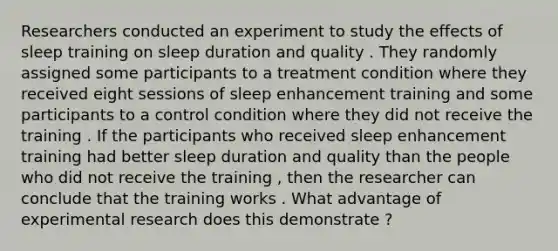 Researchers conducted an experiment to study the effects of sleep training on sleep duration and quality . They randomly assigned some participants to a treatment condition where they received eight sessions of sleep enhancement training and some participants to a control condition where they did not receive the training . If the participants who received sleep enhancement training had better sleep duration and quality than the people who did not receive the training , then the researcher can conclude that the training works . What advantage of experimental research does this demonstrate ?