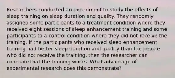 Researchers conducted an experiment to study the effects of sleep training on sleep duration and quality. They randomly assigned some participants to a treatment condition where they received eight sessions of sleep enhancement training and some participants to a control condition where they did not receive the training. If the participants who received sleep enhancement training had better sleep duration and quality than the people who did not receive the training, then the researcher can conclude that the training works. What advantage of experimental research does this demonstrate?