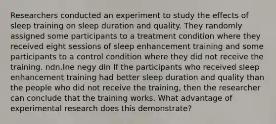 Researchers conducted an experiment to study the effects of sleep training on sleep duration and quality. They randomly assigned some participants to a treatment condition where they received eight sessions of sleep enhancement training and some participants to a control condition where they did not receive the training. ndn.Ine negy din If the participants who received sleep enhancement training had better sleep duration and quality than the people who did not receive the training, then the researcher can conclude that the training works. What advantage of experimental research does this demonstrate?