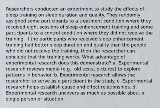 Researchers conducted an experiment to study the effects of sleep training on sleep duration and quality. They randomly assigned some participants to a treatment condition where they received eight sessions of sleep enhancement training and some participants to a control condition where they did not receive the training. If the participants who received sleep enhancement training had better sleep duration and quality than the people who did not receive the training, then the researcher can conclude that the training works. What advantage of experimental research does this demonstrate? a. Experimental research reviews media (e.g., old texts, pictures) to explore patterns in behavior. b. Experimental research allows the researcher to serve as a participant in the study. c. Experimental research helps establish cause and effect relationships. d. Experimental research uncovers as much as possible about a single person or situation.