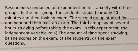 Researchers conducted an experiment on test anxiety with three groups. In the first group, the students studied for only 20 minutes and then took an exam. The second group studied for one hour and then took an exam. The third group spent several hours studying before taking the exam. In this experiment, the independent variable is: a) The amount of time spent studying. b) The scores on the exam. c) The students. d) The exam questions.