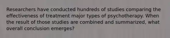 Researchers have conducted hundreds of studies comparing the effectiveness of treatment major types of psychotherapy. When the result of those studies are combined and summarized, what overall conclusion emerges?