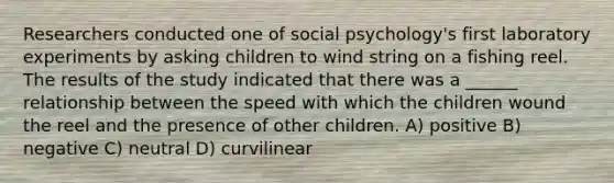 Researchers conducted one of social psychology's first laboratory experiments by asking children to wind string on a fishing reel. The results of the study indicated that there was a ______ relationship between the speed with which the children wound the reel and the presence of other children. A) positive B) negative C) neutral D) curvilinear