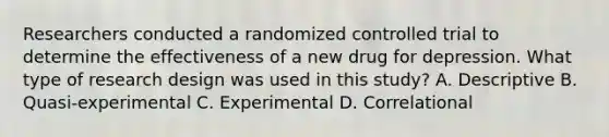 Researchers conducted a randomized controlled trial to determine the effectiveness of a new drug for depression. What type of research design was used in this study? A. Descriptive B. Quasi-experimental C. Experimental D. Correlational