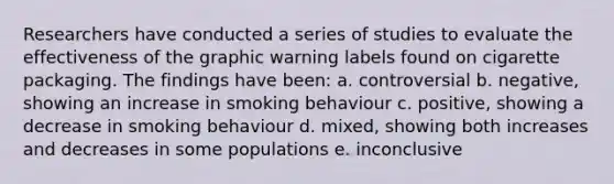 Researchers have conducted a series of studies to evaluate the effectiveness of the graphic warning labels found on cigarette packaging. The findings have been: a. controversial b. negative, showing an increase in smoking behaviour c. positive, showing a decrease in smoking behaviour d. mixed, showing both increases and decreases in some populations e. inconclusive