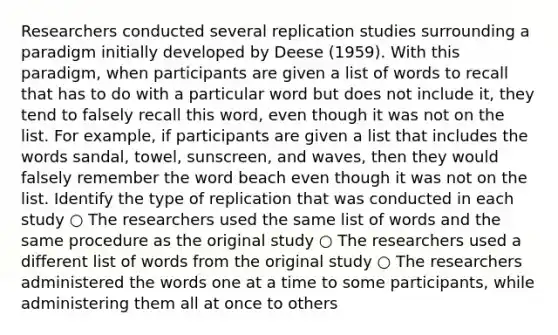 Researchers conducted several replication studies surrounding a paradigm initially developed by Deese (1959). With this paradigm, when participants are given a list of words to recall that has to do with a particular word but does not include it, they tend to falsely recall this word, even though it was not on the list. For example, if participants are given a list that includes the words sandal, towel, sunscreen, and waves, then they would falsely remember the word beach even though it was not on the list. Identify the type of replication that was conducted in each study ○ The researchers used the same list of words and the same procedure as the original study ○ The researchers used a different list of words from the original study ○ The researchers administered the words one at a time to some participants, while administering them all at once to others