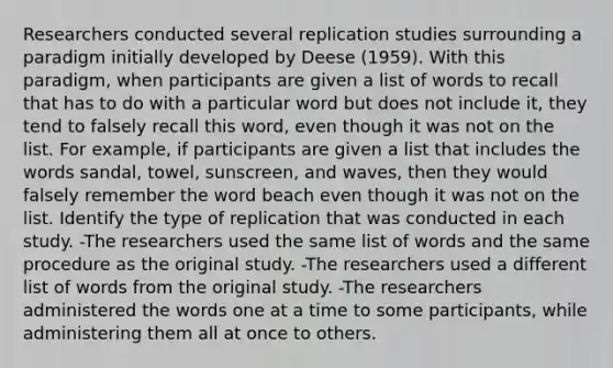 Researchers conducted several replication studies surrounding a paradigm initially developed by Deese (1959). With this paradigm, when participants are given a list of words to recall that has to do with a particular word but does not include it, they tend to falsely recall this word, even though it was not on the list. For example, if participants are given a list that includes the words sandal, towel, sunscreen, and waves, then they would falsely remember the word beach even though it was not on the list. Identify the type of replication that was conducted in each study. -The researchers used the same list of words and the same procedure as the original study. -The researchers used a different list of words from the original study. -The researchers administered the words one at a time to some participants, while administering them all at once to others.