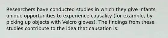 Researchers have conducted studies in which they give infants unique opportunities to experience causality (for example, by picking up objects with Velcro gloves). The findings from these studies contribute to the idea that causation is: