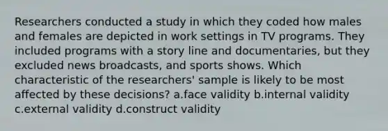 Researchers conducted a study in which they coded how males and females are depicted in work settings in TV programs. They included programs with a story line and documentaries, but they excluded news broadcasts, and sports shows. Which characteristic of the researchers' sample is likely to be most affected by these decisions? a.face validity b.internal validity c.external validity d.construct validity