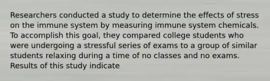 Researchers conducted a study to determine the effects of stress on the immune system by measuring immune system chemicals. To accomplish this goal, they compared college students who were undergoing a stressful series of exams to a group of similar students relaxing during a time of no classes and no exams. Results of this study indicate