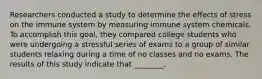 Researchers conducted a study to determine the effects of stress on the immune system by measuring immune system chemicals. To accomplish this goal, they compared college students who were undergoing a stressful series of exams to a group of similar students relaxing during a time of no classes and no exams. The results of this study indicate that ________.