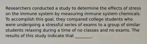 Researchers conducted a study to determine the <a href='https://www.questionai.com/knowledge/k4QbjAzLl7-effects-of-stress' class='anchor-knowledge'>effects of stress</a> on the immune system by measuring immune system chemicals. To accomplish this goal, they compared college students who were undergoing a stressful series of exams to a group of similar students relaxing during a time of no classes and no exams. The results of this study indicate that ________.