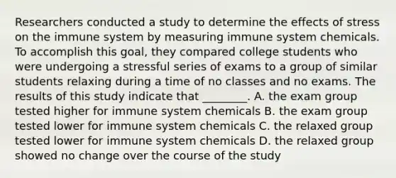 Researchers conducted a study to determine the effects of stress on the immune system by measuring immune system chemicals. To accomplish this goal, they compared college students who were undergoing a stressful series of exams to a group of similar students relaxing during a time of no classes and no exams. The results of this study indicate that ________. A. the exam group tested higher for immune system chemicals B. the exam group tested lower for immune system chemicals C. the relaxed group tested lower for immune system chemicals D. the relaxed group showed no change over the course of the study