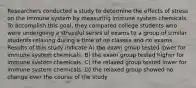 Researchers conducted a study to determine the effects of stress on the immune system by measuring immune system chemicals. To accomplish this goal, they compared college students who were undergoing a stressful series of exams to a group of similar students relaxing during a time of no classes and no exams. Results of this study indicate A) the exam group tested lower for immune system chemicals. B) the exam group tested higher for immune system chemicals. C) the relaxed group tested lower for immune system chemicals. D) the relaxed group showed no change over the course of the study