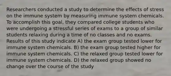 Researchers conducted a study to determine the effects of stress on the immune system by measuring immune system chemicals. To accomplish this goal, they compared college students who were undergoing a stressful series of exams to a group of similar students relaxing during a time of no classes and no exams. Results of this study indicate A) the exam group tested lower for immune system chemicals. B) the exam group tested higher for immune system chemicals. C) the relaxed group tested lower for immune system chemicals. D) the relaxed group showed no change over the course of the study