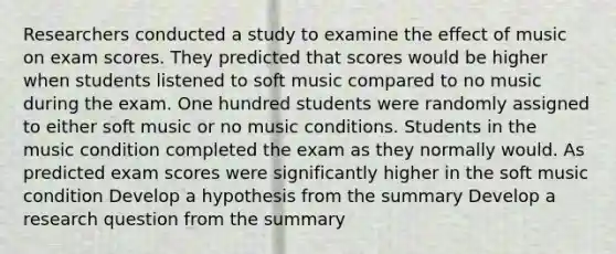 Researchers conducted a study to examine the effect of music on exam scores. They predicted that scores would be higher when students listened to soft music compared to no music during the exam. One hundred students were randomly assigned to either soft music or no music conditions. Students in the music condition completed the exam as they normally would. As predicted exam scores were significantly higher in the soft music condition Develop a hypothesis from the summary Develop a research question from the summary