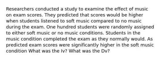 Researchers conducted a study to examine the effect of music on exam scores. They predicted that scores would be higher when students listened to soft music compared to no music during the exam. One hundred students were randomly assigned to either soft music or no music conditions. Students in the music condition completed the exam as they normally would. As predicted exam scores were significantly higher in the soft music condition What was the Iv? What was the Dv?