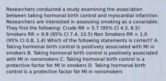 Researchers conducted a study examining the association between taking hormonal birth control and myocardial infarction. Researchers are interested in assessing smoking as a covariable. They find the following: Crude RR = 5.7 (95% CI 4.3, 6.5) Smokers RR = 9.8 (95% CI 7.4, 10.5) Non Smokers RR = 1.0 (95% CI 0.8, 1.4) Which of the following statements is correct? A. Taking hormonal birth control is positively associated with MI in smokers B. Taking hormonal birth control is positively associated with MI in nonsmokers C. Taking hormonal birth control is a protective factor for MI in smokers D. Taking hormonal birth control is a protective factor for MI in nonsmokers