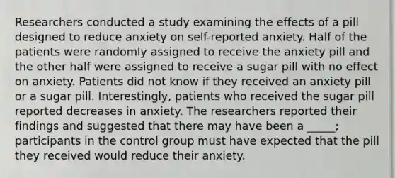 Researchers conducted a study examining the effects of a pill designed to reduce anxiety on self-reported anxiety. Half of the patients were randomly assigned to receive the anxiety pill and the other half were assigned to receive a sugar pill with no effect on anxiety. Patients did not know if they received an anxiety pill or a sugar pill. Interestingly, patients who received the sugar pill reported decreases in anxiety. The researchers reported their findings and suggested that there may have been a _____; participants in the control group must have expected that the pill they received would reduce their anxiety.