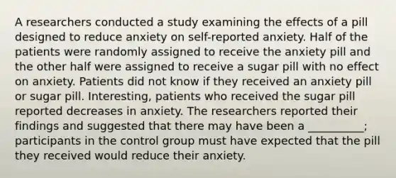 A researchers conducted a study examining the effects of a pill designed to reduce anxiety on self-reported anxiety. Half of the patients were randomly assigned to receive the anxiety pill and the other half were assigned to receive a sugar pill with no effect on anxiety. Patients did not know if they received an anxiety pill or sugar pill. Interesting, patients who received the sugar pill reported decreases in anxiety. The researchers reported their findings and suggested that there may have been a __________; participants in the control group must have expected that the pill they received would reduce their anxiety.