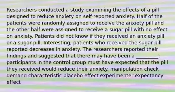 Researchers conducted a study examining the effects of a pill designed to reduce anxiety on self-reported anxiety. Half of the patients were randomly assigned to receive the anxiety pill and the other half were assigned to receive a sugar pill with no effect on anxiety. Patients did not know if they received an anxiety pill or a sugar pill. Interesting, patients who received the sugar pill reported decreases in anxiety. The researchers reported their findings and suggested that there may have been a _________; participants in the control group must have expected that the pill they received would reduce their anxiety. manipulation check demand characteristic placebo effect experimenter expectancy effect