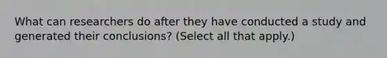 What can researchers do after they have conducted a study and generated their conclusions? (Select all that apply.)