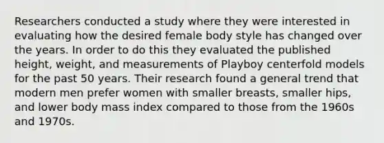 Researchers conducted a study where they were interested in evaluating how the desired female body style has changed over the years. In order to do this they evaluated the published height, weight, and measurements of Playboy centerfold models for the past 50 years. Their research found a general trend that modern men prefer women with smaller breasts, smaller hips, and lower body mass index compared to those from the 1960s and 1970s.