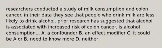 researchers conducted a study of milk consumption and colon cancer. in their data they see that people who drink milk are less likely to drink alcohol. prior research has suggested that alcohol is associated with increased risk of colon cancer. is alcohol consumption... A. a confounder B. an effect modifier C. it could be A or B, need to know more D. neither