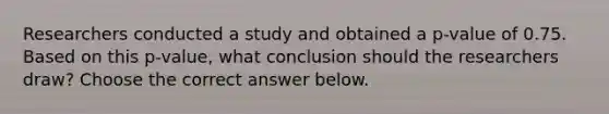 Researchers conducted a study and obtained a​ p-value of 0.75. Based on this​ p-value, what conclusion should the researchers​ draw? Choose the correct answer below.