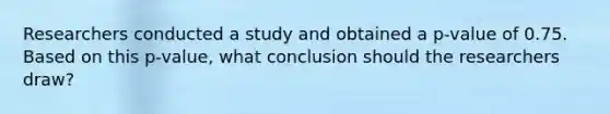 Researchers conducted a study and obtained a​ p-value of 0.75. Based on this​ p-value, what conclusion should the researchers​ draw?