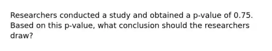 Researchers conducted a study and obtained a p-value of 0.75. Based on this p-value, what conclusion should the researchers draw?