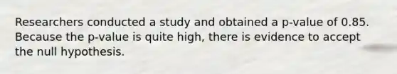 Researchers conducted a study and obtained a p-value of 0.85. Because the p-value is quite high, there is evidence to accept the null hypothesis.