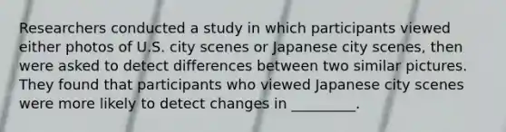 Researchers conducted a study in which participants viewed either photos of U.S. city scenes or Japanese city scenes, then were asked to detect differences between two similar pictures. They found that participants who viewed Japanese city scenes were more likely to detect changes in _________.